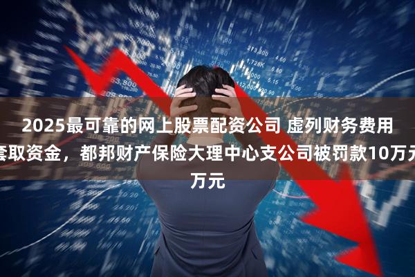 2025最可靠的网上股票配资公司 虚列财务费用套取资金，都邦财产保险大理中心支公司被罚款10万元