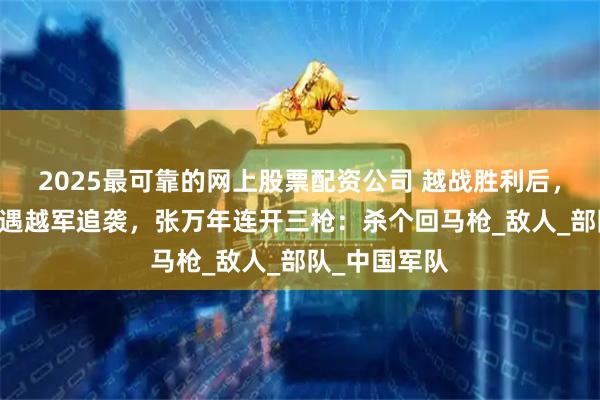 2025最可靠的网上股票配资公司 越战胜利后，43军归途中遇越军追袭，张万年连开三枪：杀个回马枪_敌人_部队_中国军队
