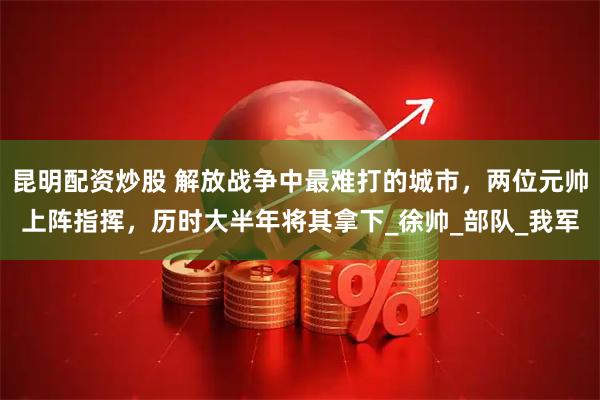 昆明配资炒股 解放战争中最难打的城市，两位元帅上阵指挥，历时大半年将其拿下_徐帅_部队_我军