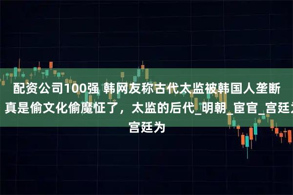 配资公司100强 韩网友称古代太监被韩国人垄断，真是偷文化偷魔怔了，太监的后代_明朝_宦官_宫廷为