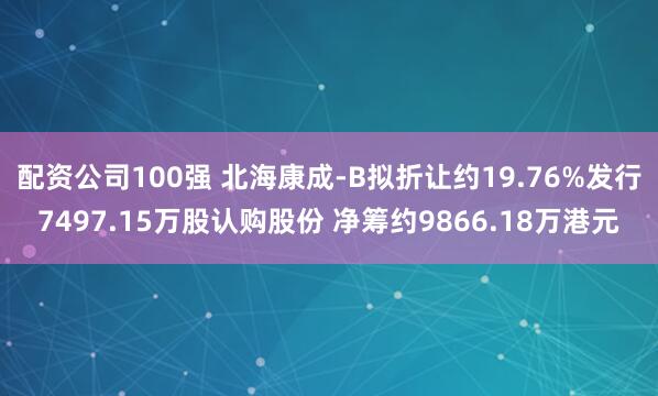 配资公司100强 北海康成-B拟折让约19.76%发行7497.15万股认购股份 净筹约9866.18万港元