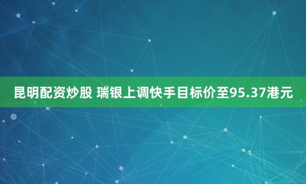 昆明配资炒股 瑞银上调快手目标价至95.37港元