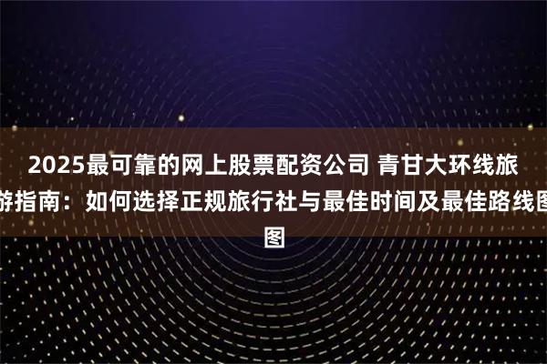 2025最可靠的网上股票配资公司 青甘大环线旅游指南：如何选择正规旅行社与最佳时间及最佳路线图