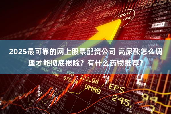 2025最可靠的网上股票配资公司 高尿酸怎么调理才能彻底根除？有什么药物推荐？